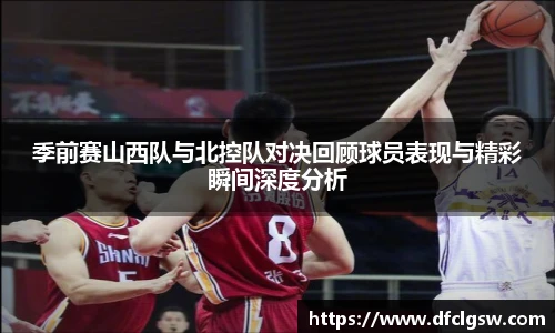 6T体育季前赛山西队与北控队对决回顾球员表现与精彩瞬间深度分析