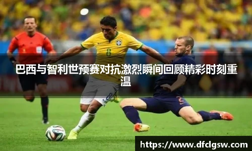 6T体育巴西与智利世预赛对抗激烈瞬间回顾精彩时刻重温